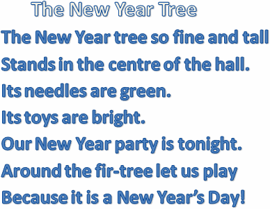        The New Year Tree 
The New Year tree so fine and tall 
Stands in the centre of the hall. 
Its needles are green. 
Its toys are bright. 
Our New Year party is tonight. 
Around the fir-tree let us play 
Because it is a New Year’s Day! 