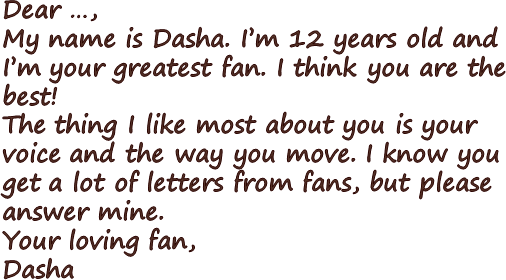 Dear …,My name is Dasha. I’m 12 years old and I’m your greatest fan. I think you are the best! The thing I like most about you is your voice and the way you move. I know you get a lot of letters from fans, but please answer mine.Your loving fan,Dasha